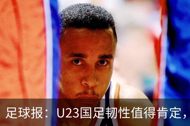 足球报：U23国足韧性值得肯定，吴曦撑起中场张玉宁支点作用明显